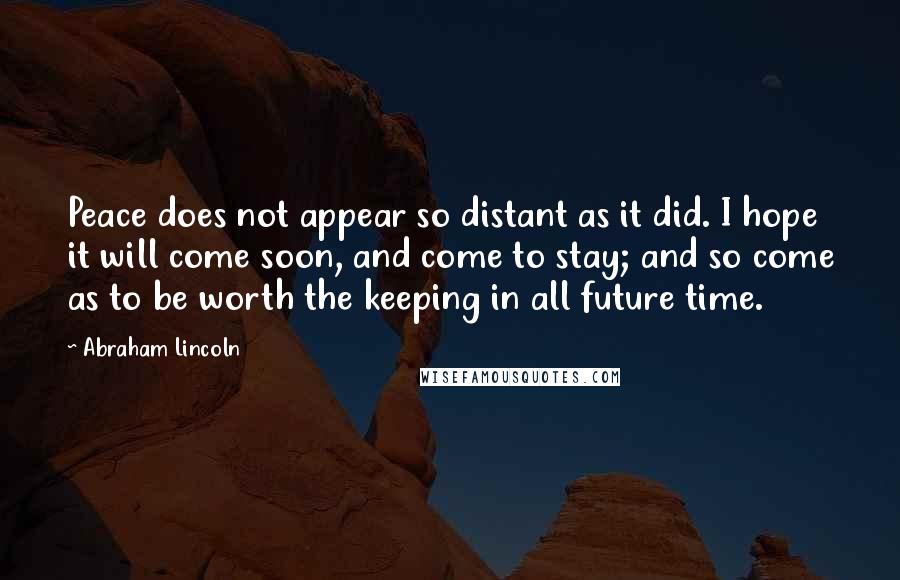 Abraham Lincoln Quotes: Peace does not appear so distant as it did. I hope it will come soon, and come to stay; and so come as to be worth the keeping in all future time.