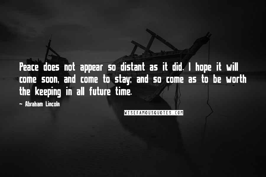 Abraham Lincoln Quotes: Peace does not appear so distant as it did. I hope it will come soon, and come to stay; and so come as to be worth the keeping in all future time.