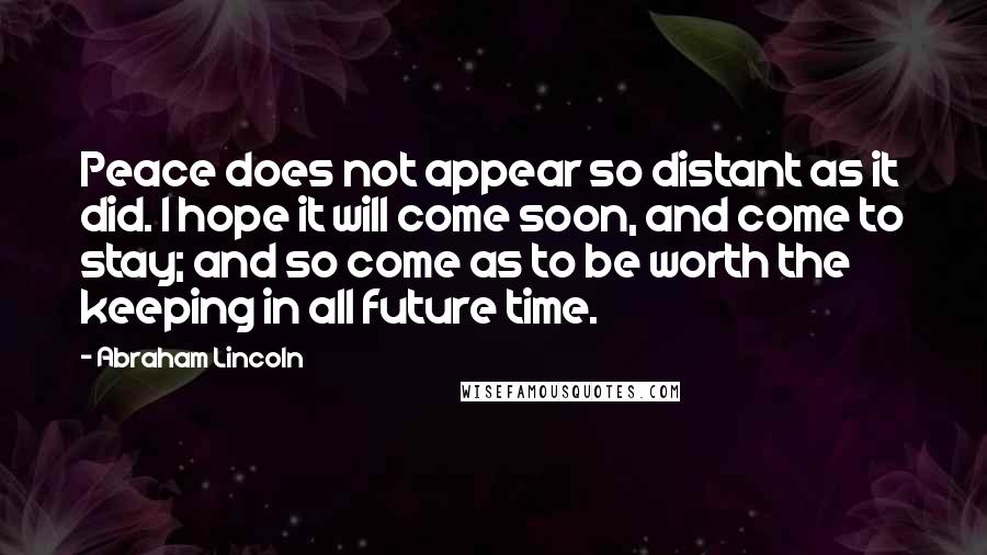 Abraham Lincoln Quotes: Peace does not appear so distant as it did. I hope it will come soon, and come to stay; and so come as to be worth the keeping in all future time.