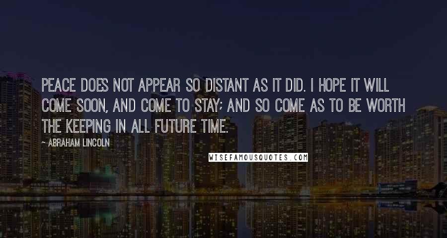 Abraham Lincoln Quotes: Peace does not appear so distant as it did. I hope it will come soon, and come to stay; and so come as to be worth the keeping in all future time.