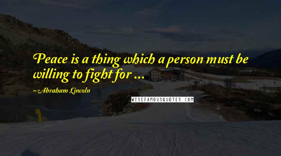 Abraham Lincoln Quotes: Peace is a thing which a person must be willing to fight for ...