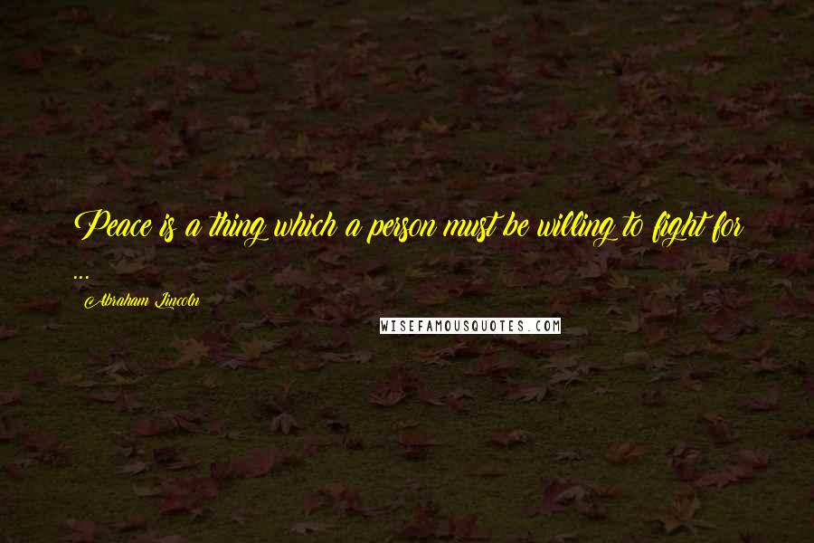 Abraham Lincoln Quotes: Peace is a thing which a person must be willing to fight for ...