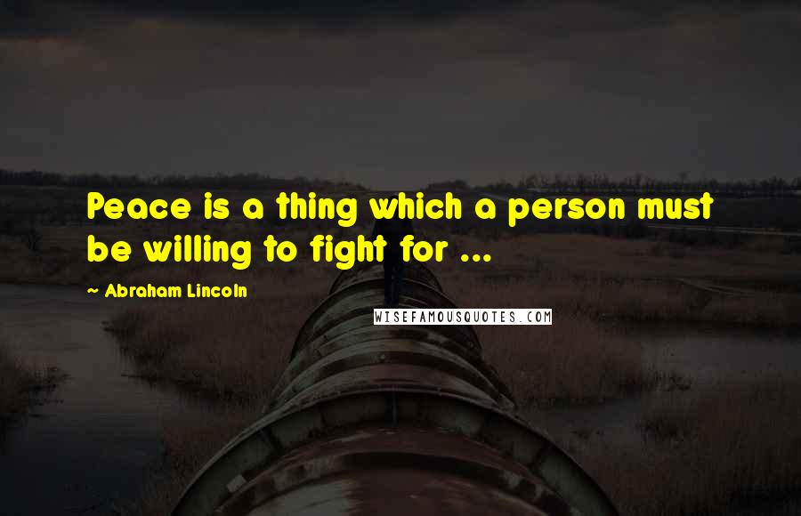 Abraham Lincoln Quotes: Peace is a thing which a person must be willing to fight for ...