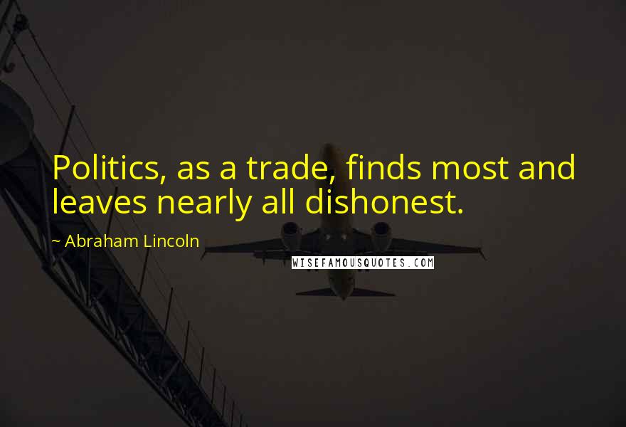 Abraham Lincoln Quotes: Politics, as a trade, finds most and leaves nearly all dishonest.