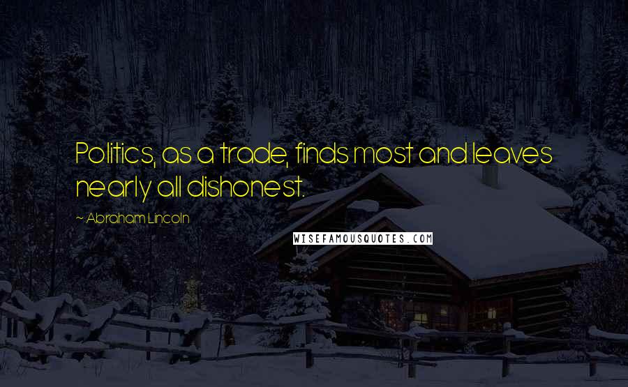 Abraham Lincoln Quotes: Politics, as a trade, finds most and leaves nearly all dishonest.
