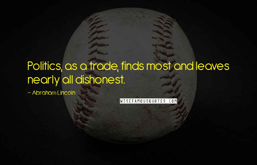 Abraham Lincoln Quotes: Politics, as a trade, finds most and leaves nearly all dishonest.