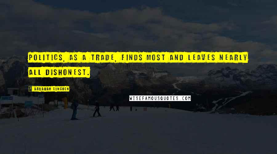 Abraham Lincoln Quotes: Politics, as a trade, finds most and leaves nearly all dishonest.