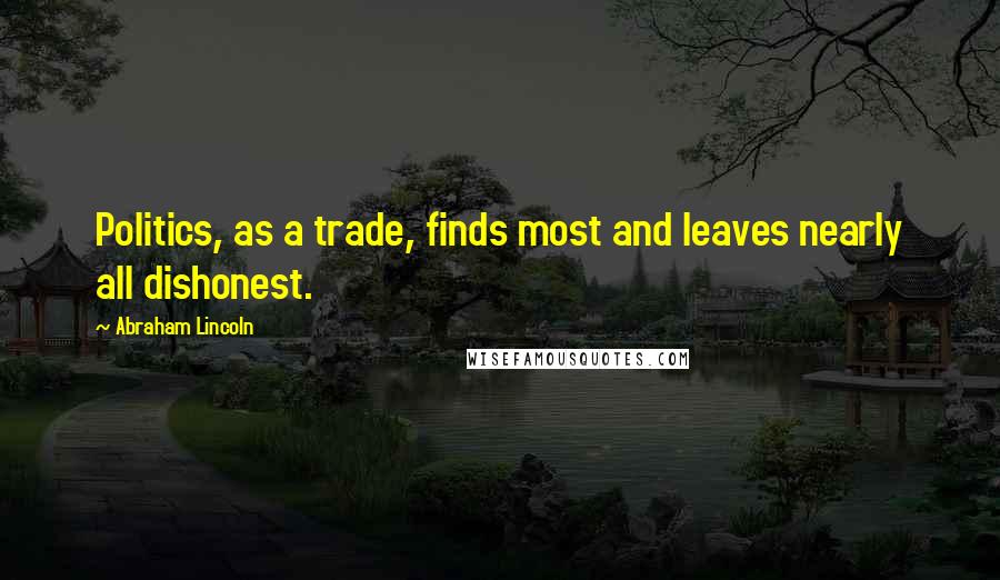 Abraham Lincoln Quotes: Politics, as a trade, finds most and leaves nearly all dishonest.
