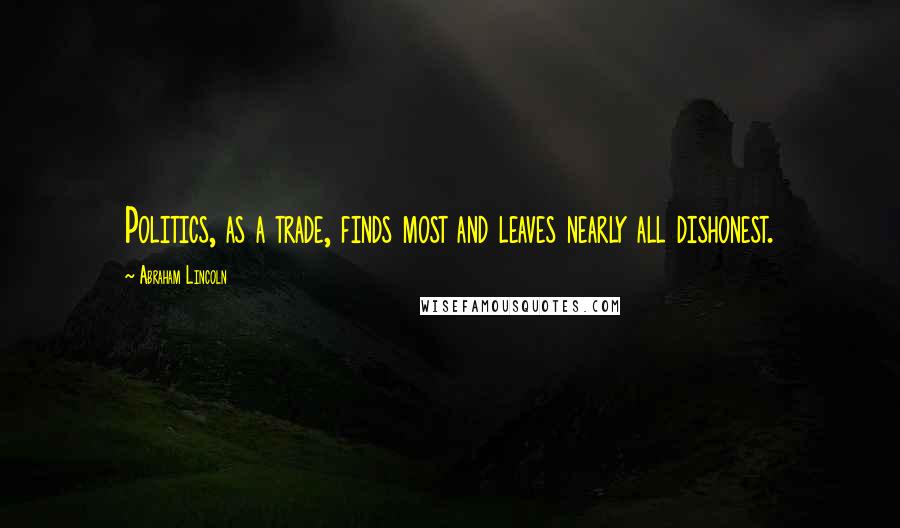 Abraham Lincoln Quotes: Politics, as a trade, finds most and leaves nearly all dishonest.