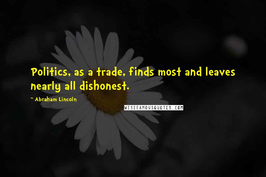 Abraham Lincoln Quotes: Politics, as a trade, finds most and leaves nearly all dishonest.
