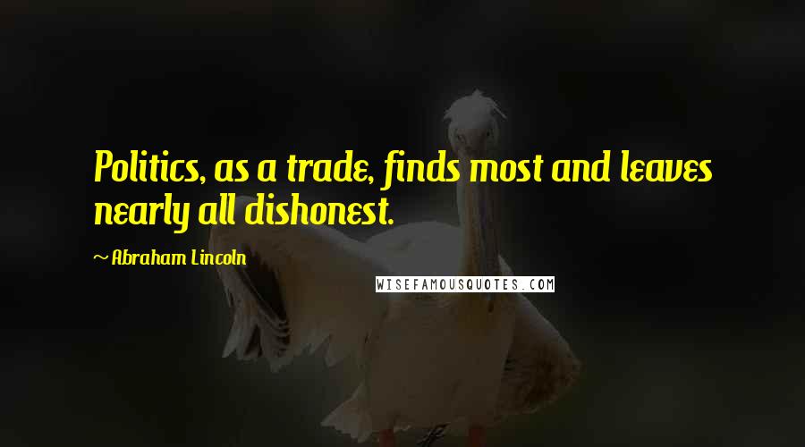 Abraham Lincoln Quotes: Politics, as a trade, finds most and leaves nearly all dishonest.