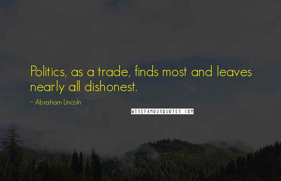 Abraham Lincoln Quotes: Politics, as a trade, finds most and leaves nearly all dishonest.