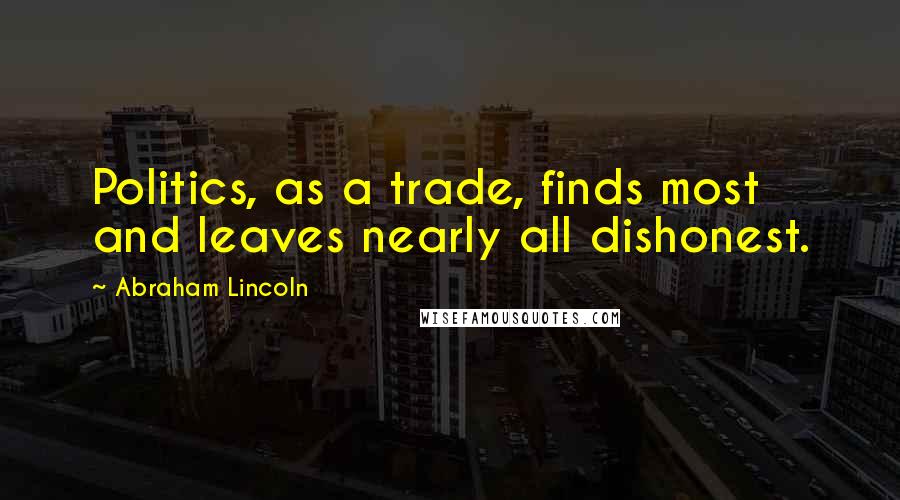 Abraham Lincoln Quotes: Politics, as a trade, finds most and leaves nearly all dishonest.