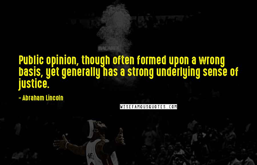 Abraham Lincoln Quotes: Public opinion, though often formed upon a wrong basis, yet generally has a strong underlying sense of justice.