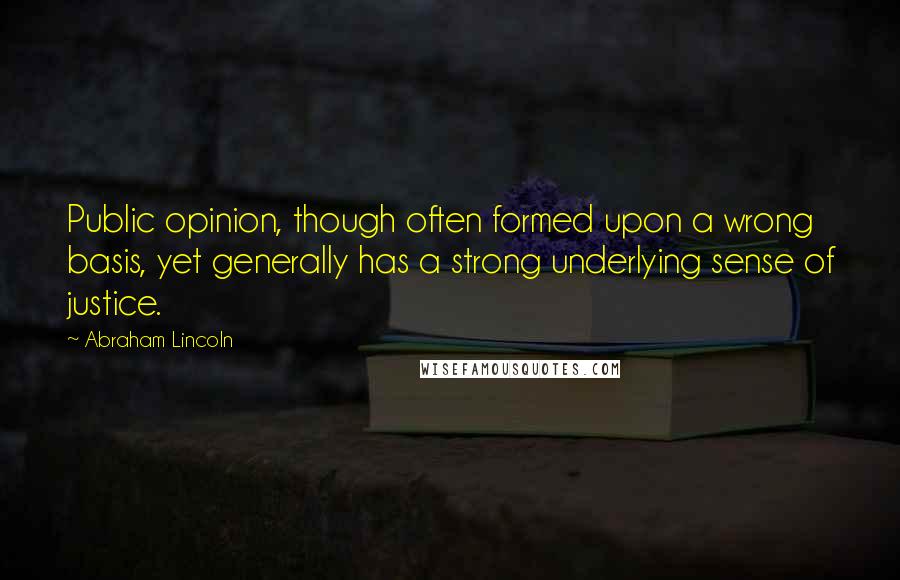 Abraham Lincoln Quotes: Public opinion, though often formed upon a wrong basis, yet generally has a strong underlying sense of justice.