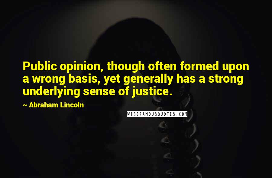 Abraham Lincoln Quotes: Public opinion, though often formed upon a wrong basis, yet generally has a strong underlying sense of justice.