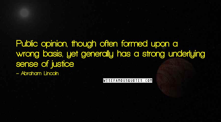 Abraham Lincoln Quotes: Public opinion, though often formed upon a wrong basis, yet generally has a strong underlying sense of justice.