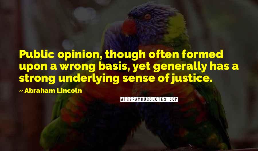 Abraham Lincoln Quotes: Public opinion, though often formed upon a wrong basis, yet generally has a strong underlying sense of justice.