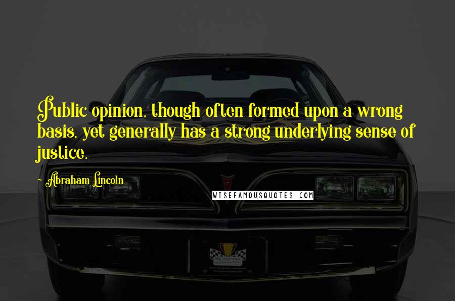 Abraham Lincoln Quotes: Public opinion, though often formed upon a wrong basis, yet generally has a strong underlying sense of justice.