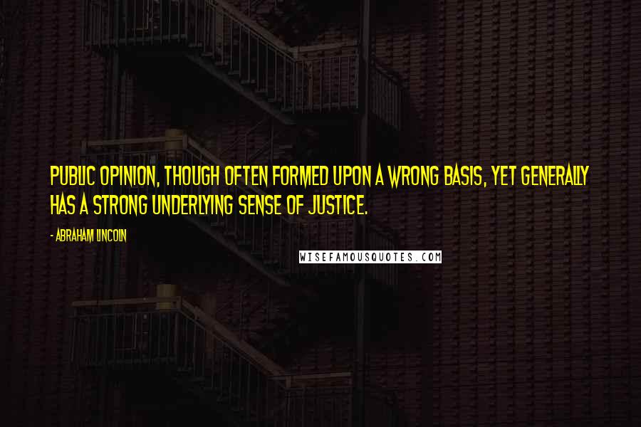 Abraham Lincoln Quotes: Public opinion, though often formed upon a wrong basis, yet generally has a strong underlying sense of justice.