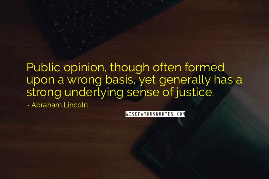 Abraham Lincoln Quotes: Public opinion, though often formed upon a wrong basis, yet generally has a strong underlying sense of justice.