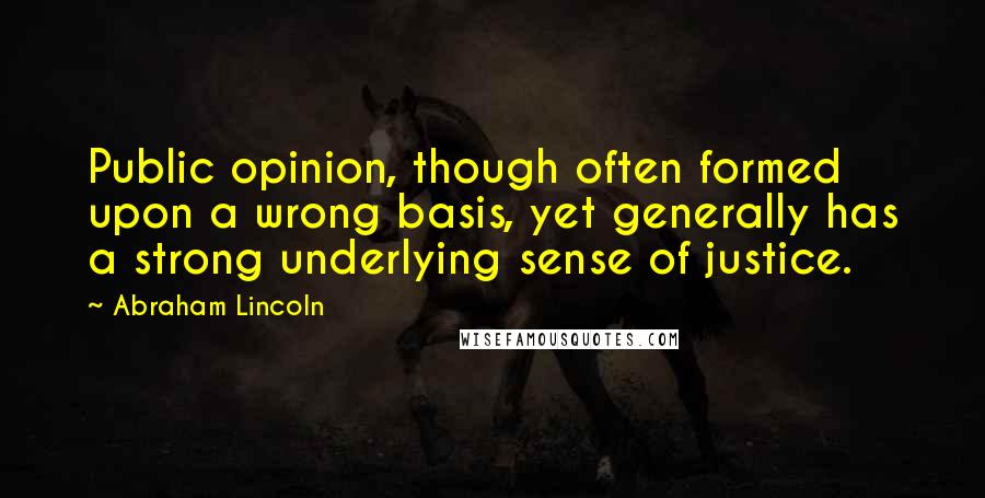 Abraham Lincoln Quotes: Public opinion, though often formed upon a wrong basis, yet generally has a strong underlying sense of justice.