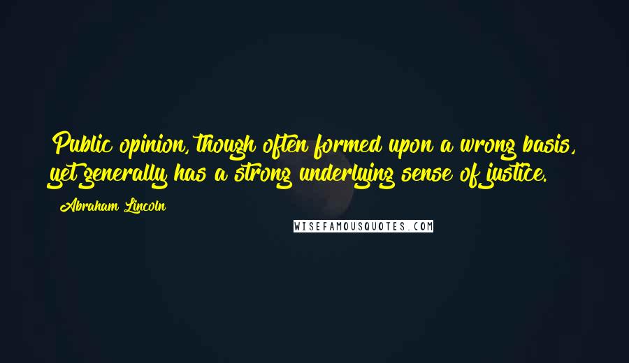 Abraham Lincoln Quotes: Public opinion, though often formed upon a wrong basis, yet generally has a strong underlying sense of justice.