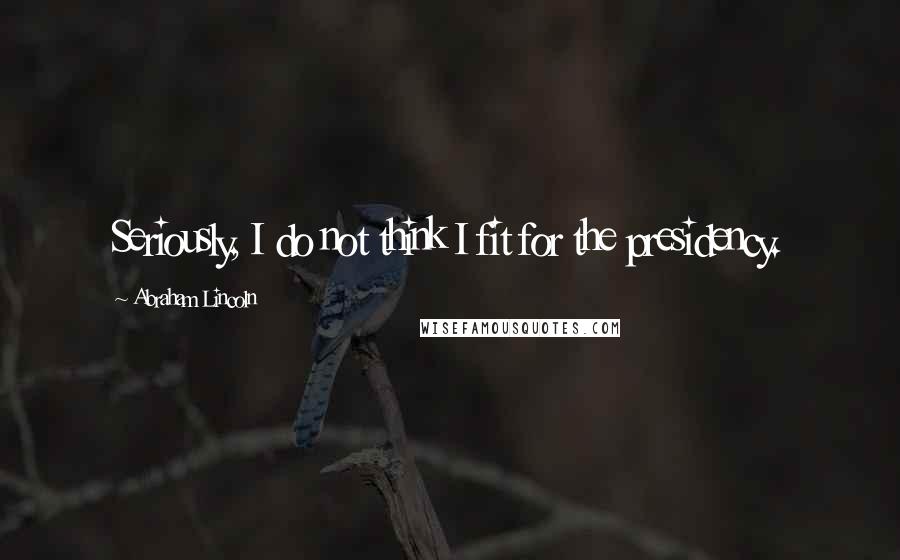 Abraham Lincoln Quotes: Seriously, I do not think I fit for the presidency.