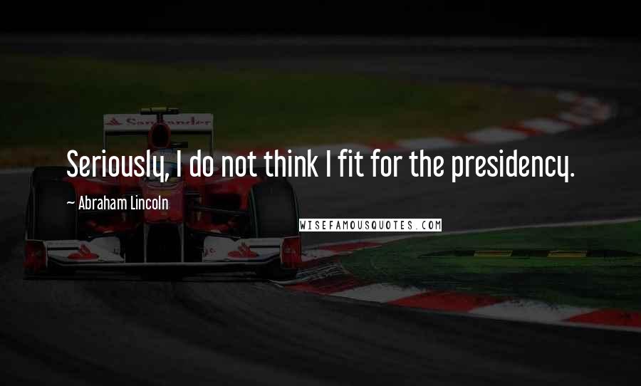 Abraham Lincoln Quotes: Seriously, I do not think I fit for the presidency.