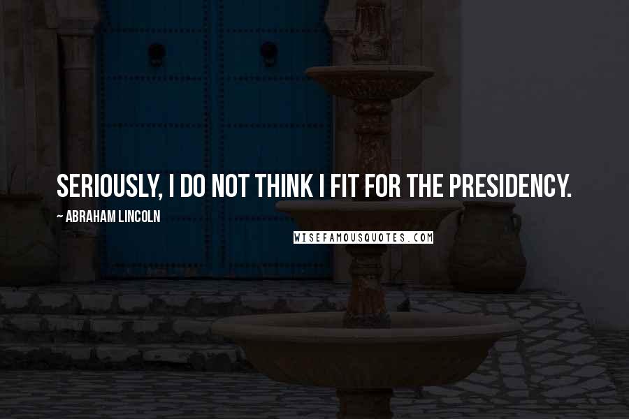 Abraham Lincoln Quotes: Seriously, I do not think I fit for the presidency.