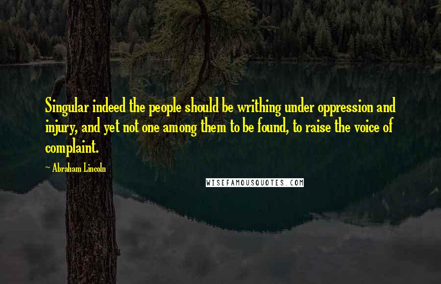 Abraham Lincoln Quotes: Singular indeed the people should be writhing under oppression and injury, and yet not one among them to be found, to raise the voice of complaint.