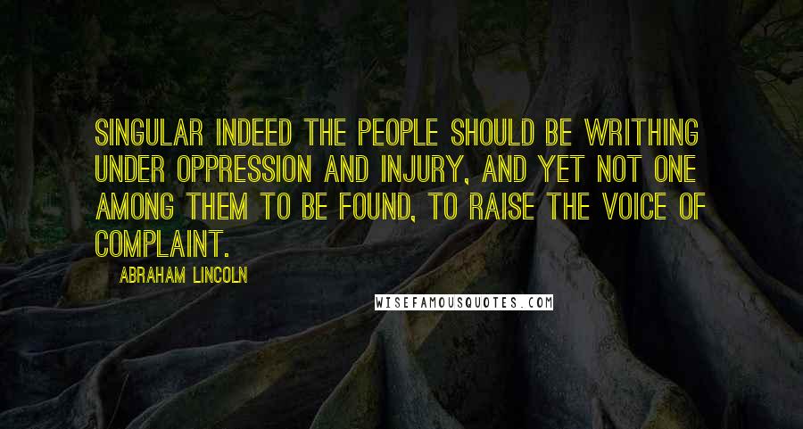 Abraham Lincoln Quotes: Singular indeed the people should be writhing under oppression and injury, and yet not one among them to be found, to raise the voice of complaint.