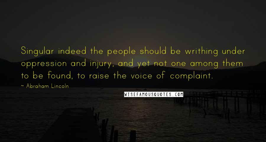 Abraham Lincoln Quotes: Singular indeed the people should be writhing under oppression and injury, and yet not one among them to be found, to raise the voice of complaint.