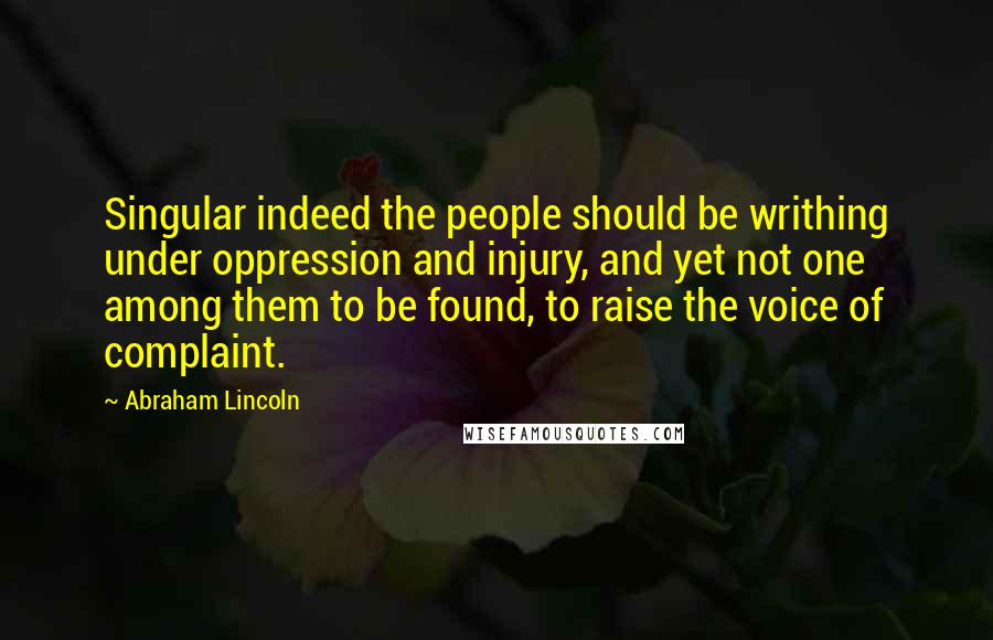 Abraham Lincoln Quotes: Singular indeed the people should be writhing under oppression and injury, and yet not one among them to be found, to raise the voice of complaint.
