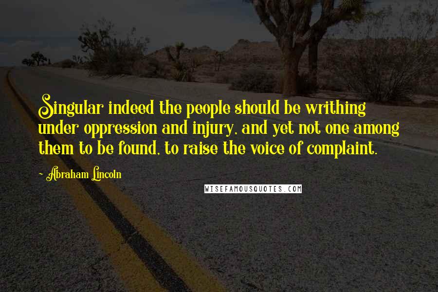 Abraham Lincoln Quotes: Singular indeed the people should be writhing under oppression and injury, and yet not one among them to be found, to raise the voice of complaint.