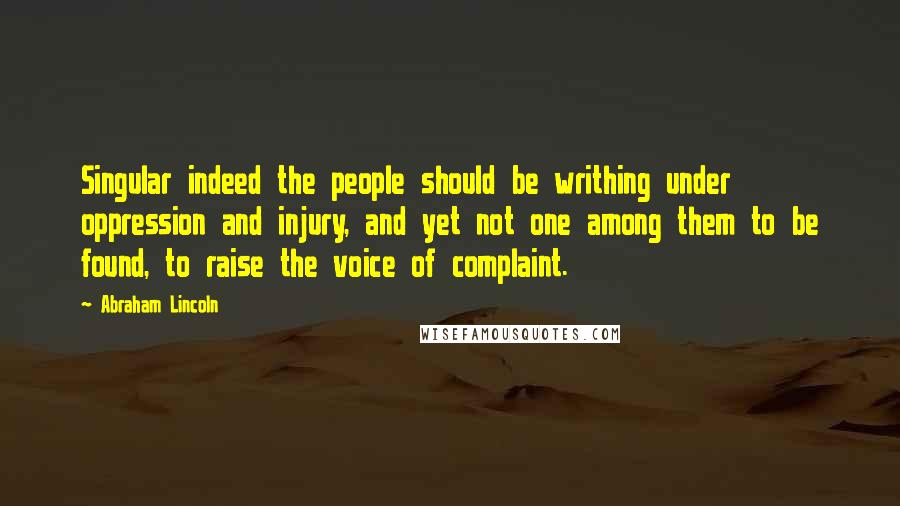 Abraham Lincoln Quotes: Singular indeed the people should be writhing under oppression and injury, and yet not one among them to be found, to raise the voice of complaint.