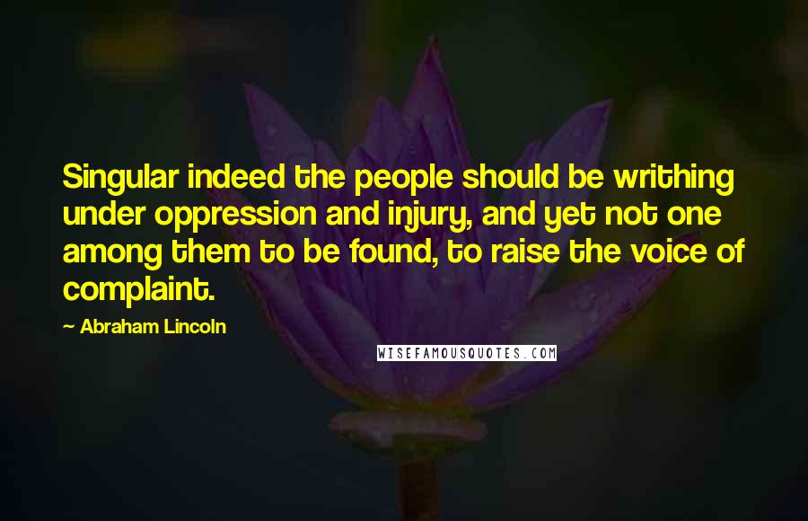 Abraham Lincoln Quotes: Singular indeed the people should be writhing under oppression and injury, and yet not one among them to be found, to raise the voice of complaint.