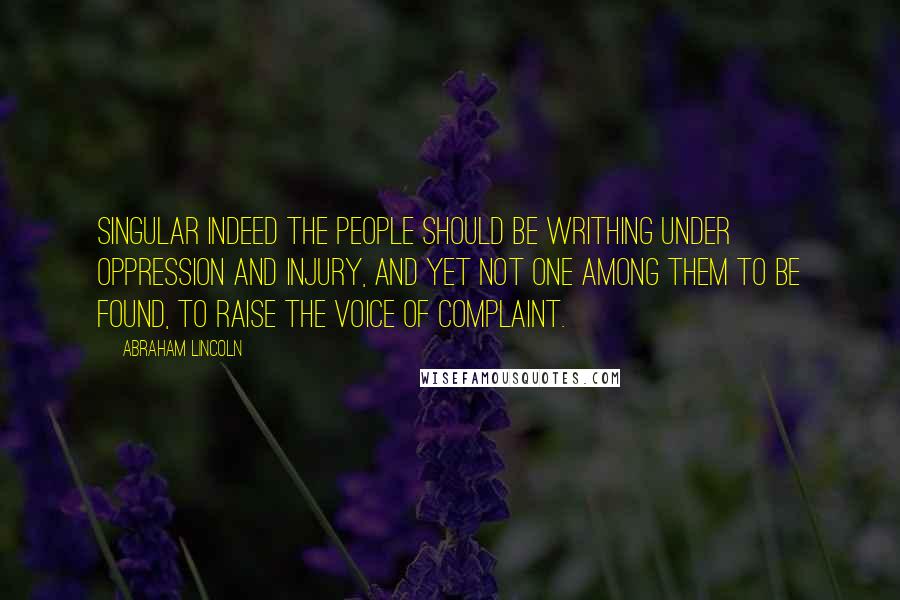 Abraham Lincoln Quotes: Singular indeed the people should be writhing under oppression and injury, and yet not one among them to be found, to raise the voice of complaint.