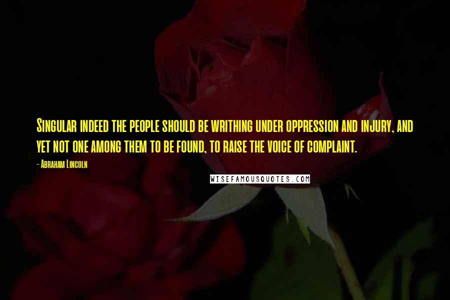 Abraham Lincoln Quotes: Singular indeed the people should be writhing under oppression and injury, and yet not one among them to be found, to raise the voice of complaint.