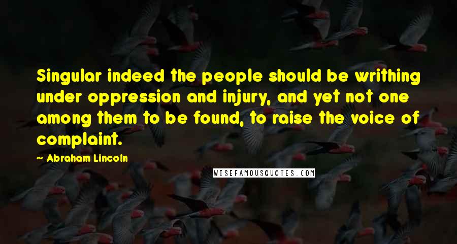 Abraham Lincoln Quotes: Singular indeed the people should be writhing under oppression and injury, and yet not one among them to be found, to raise the voice of complaint.