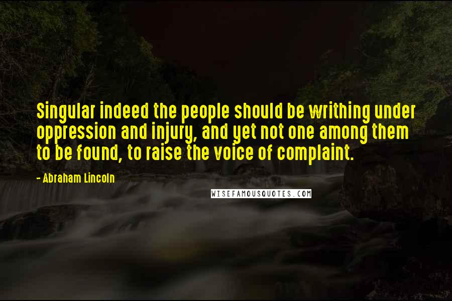 Abraham Lincoln Quotes: Singular indeed the people should be writhing under oppression and injury, and yet not one among them to be found, to raise the voice of complaint.