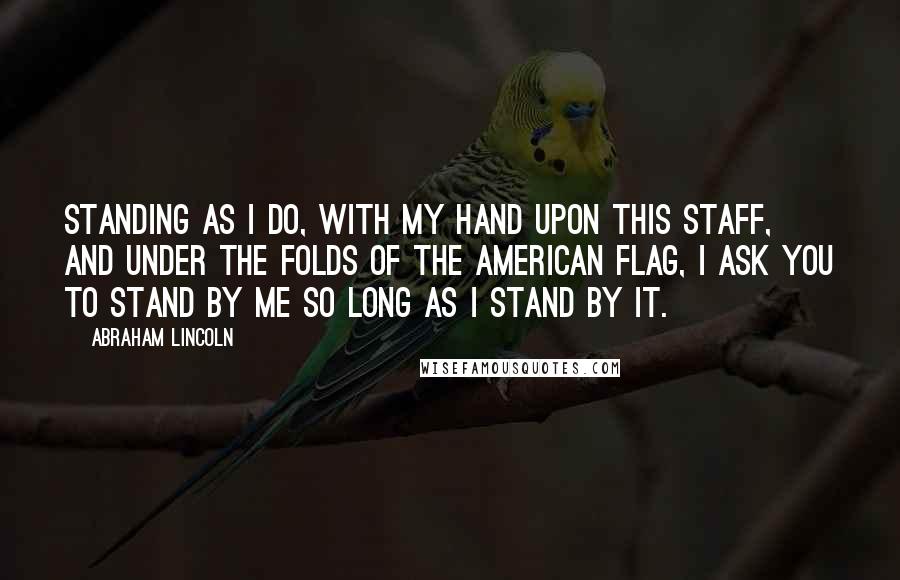 Abraham Lincoln Quotes: Standing as I do, with my hand upon this staff, and under the folds of the American flag, I ask you to stand by me so long as I stand by it.