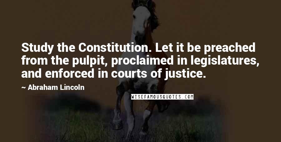 Abraham Lincoln Quotes: Study the Constitution. Let it be preached from the pulpit, proclaimed in legislatures, and enforced in courts of justice.