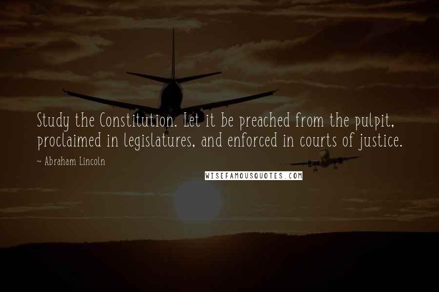 Abraham Lincoln Quotes: Study the Constitution. Let it be preached from the pulpit, proclaimed in legislatures, and enforced in courts of justice.