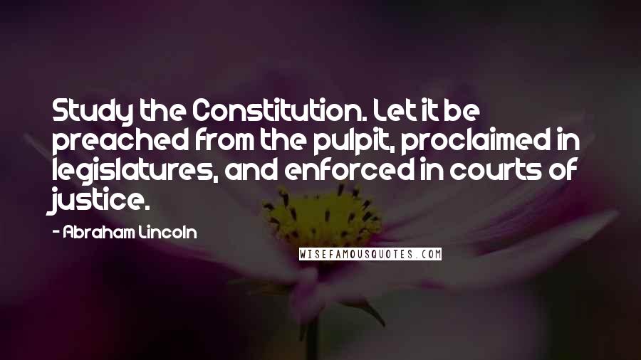 Abraham Lincoln Quotes: Study the Constitution. Let it be preached from the pulpit, proclaimed in legislatures, and enforced in courts of justice.