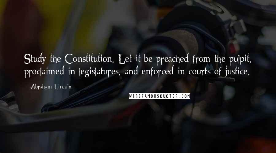 Abraham Lincoln Quotes: Study the Constitution. Let it be preached from the pulpit, proclaimed in legislatures, and enforced in courts of justice.