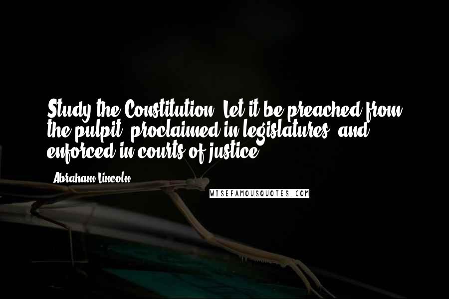 Abraham Lincoln Quotes: Study the Constitution. Let it be preached from the pulpit, proclaimed in legislatures, and enforced in courts of justice.
