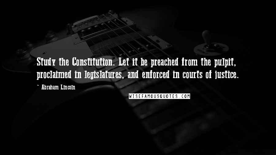 Abraham Lincoln Quotes: Study the Constitution. Let it be preached from the pulpit, proclaimed in legislatures, and enforced in courts of justice.