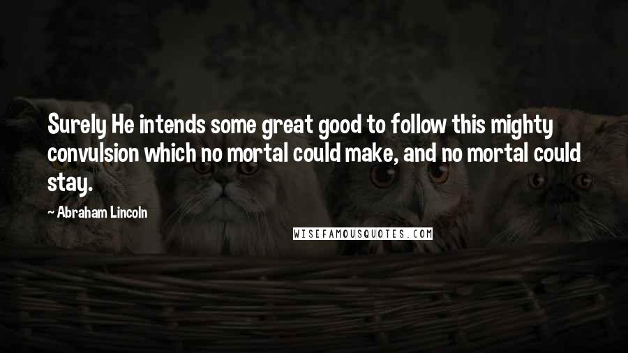 Abraham Lincoln Quotes: Surely He intends some great good to follow this mighty convulsion which no mortal could make, and no mortal could stay.