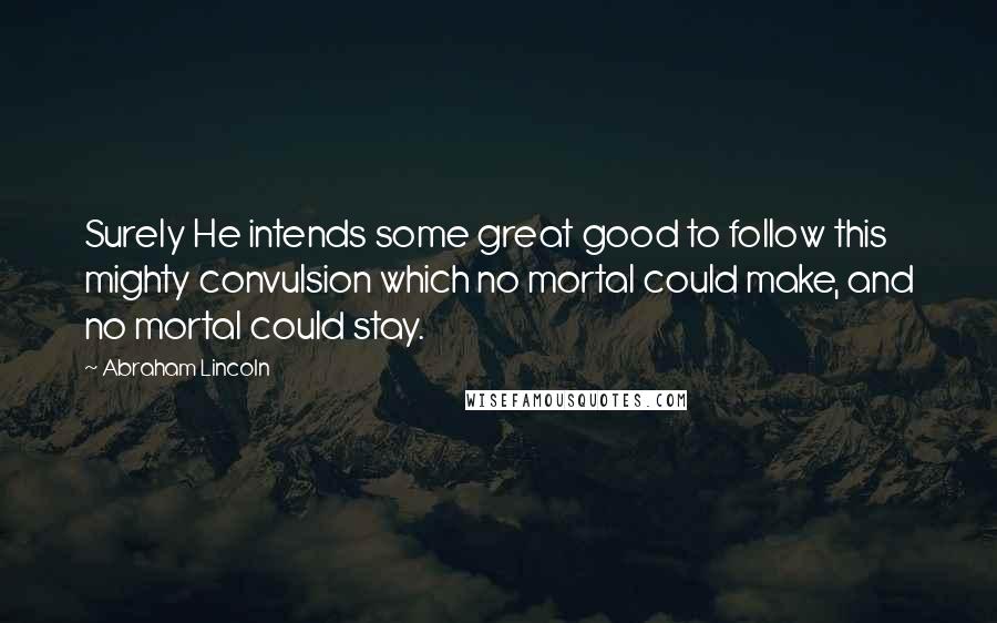 Abraham Lincoln Quotes: Surely He intends some great good to follow this mighty convulsion which no mortal could make, and no mortal could stay.